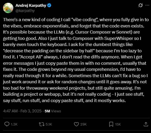 Screenshot of a post by Andrej Karpathy, @karpathy, dated 4:47 AM on Feb 3 2025 with 5M views, 1.3K replies, 5.1K reposts, 29K likes and 15K bookmarks. It reads: "There's a new kind of coding I call 'vibe coding', where you fully give in to the vibes, embrace exponentials, and forget that the code even exists. It's possible because the LLMs (e.g. Cursor Composer w Sonnet) are getting too good. Also I just talk to Composer with SuperWhisper so I barely even touch the keyboard. I ask for the dumbest things like 'decrease the padding on the sidebar by half' because I'm too lazy to find it. I 'Accept All' always, I don't read the diffs anymore. When I get error messages I just copy paste them in with no comment, usually that fixes it. The code grows beyond my usual comprehension, I'd have to really read through it for a while. Sometimes the LLMs can't fix a bug so I just work around it or ask for random changes until it goes away. It's not too bad for throwaway weekend projects, but still quite amusing. I'm building a project or webapp, but it's not really coding, I just see stuff, say stuff, run stuff, and copy paste stuff, and it mostly works."