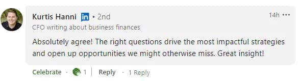 LinkedIn comment from Kurtis Hanni, a CFO writing about business finances: 'Absolutely agree! The right questions drive the most impactful strategies and open up opportunities we might otherwise miss. Great insight!'